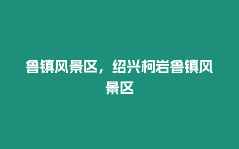 魯鎮風景區，紹興柯巖魯鎮風景區