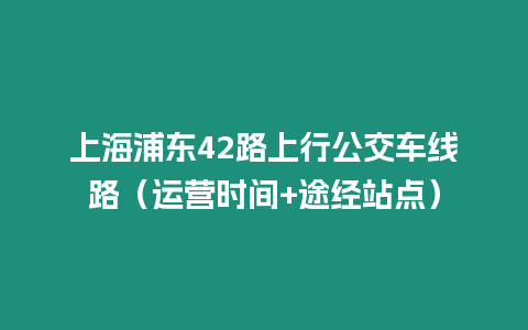 上海浦東42路上行公交車線路（運營時間+途經(jīng)站點）