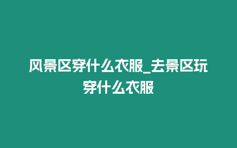 風(fēng)景區(qū)穿什么衣服_去景區(qū)玩穿什么衣服