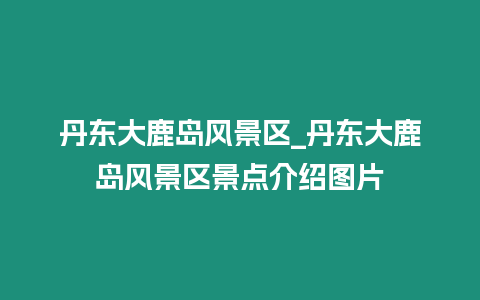 丹東大鹿島風景區_丹東大鹿島風景區景點介紹圖片