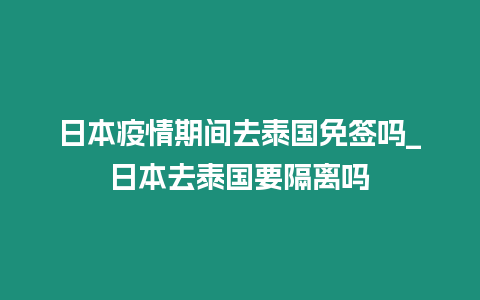 日本疫情期間去泰國免簽嗎_日本去泰國要隔離嗎