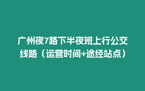 廣州夜7路下半夜班上行公交線路（運營時間+途經站點）