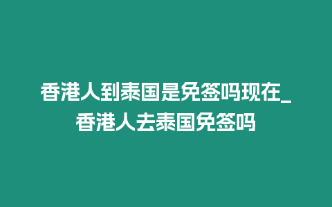 香港人到泰國是免簽嗎現(xiàn)在_香港人去泰國免簽嗎