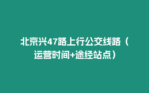 北京興47路上行公交線路（運(yùn)營(yíng)時(shí)間+途經(jīng)站點(diǎn)）