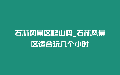 石林風(fēng)景區(qū)爬山嗎_石林風(fēng)景區(qū)適合玩幾個小時