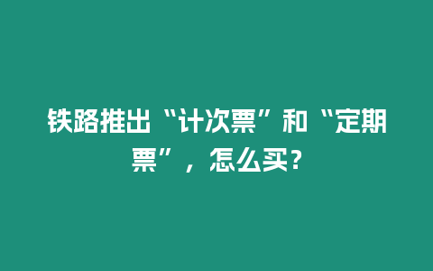 鐵路推出“計次票”和“定期票”，怎么買？