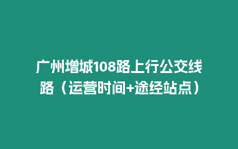 廣州增城108路上行公交線路（運營時間+途經站點）