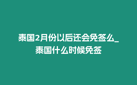 泰國2月份以后還會免簽么_泰國什么時候免簽