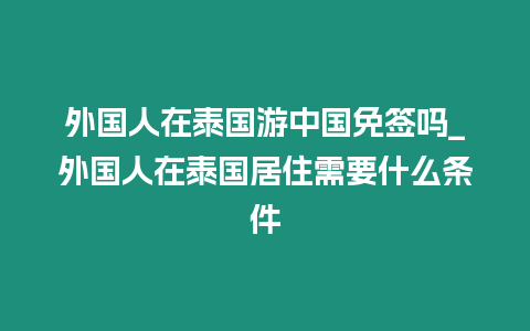 外國人在泰國游中國免簽嗎_外國人在泰國居住需要什么條件