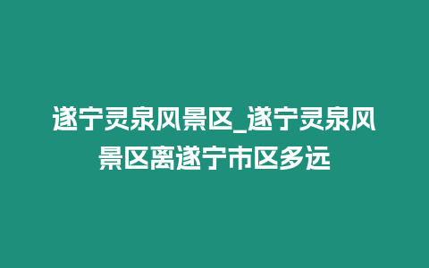 遂寧?kù)`泉風(fēng)景區(qū)_遂寧?kù)`泉風(fēng)景區(qū)離遂寧市區(qū)多遠(yuǎn)