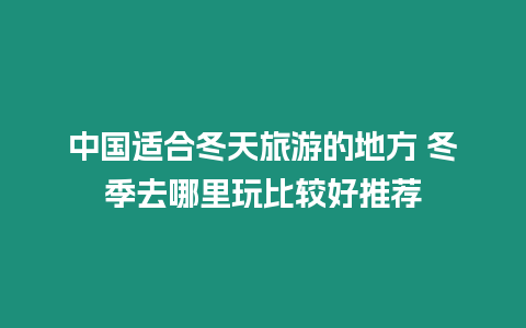 中國適合冬天旅游的地方 冬季去哪里玩比較好推薦