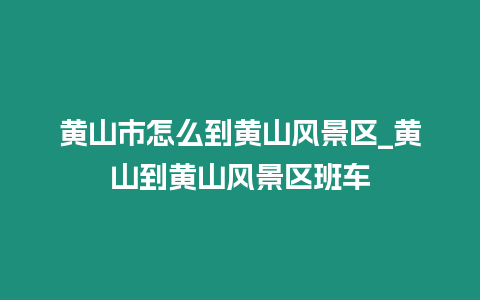 黃山市怎么到黃山風景區_黃山到黃山風景區班車