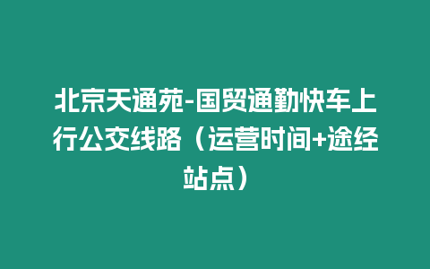 北京天通苑-國貿通勤快車上行公交線路（運營時間+途經站點）