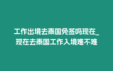 工作出境去泰國免簽嗎現在_現在去泰國工作入境難不難