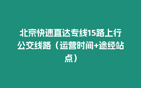 北京快速直達專線15路上行公交線路（運營時間+途經站點）