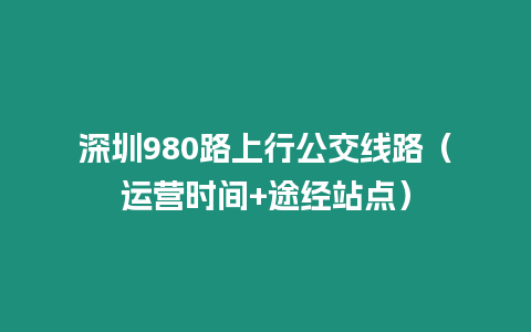 深圳980路上行公交線路（運營時間+途經(jīng)站點）