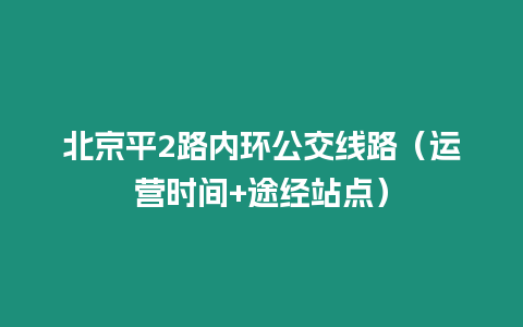 北京平2路內環公交線路（運營時間+途經站點）