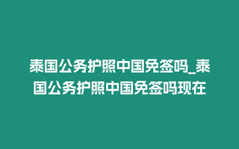 泰國(guó)公務(wù)護(hù)照中國(guó)免簽嗎_泰國(guó)公務(wù)護(hù)照中國(guó)免簽嗎現(xiàn)在