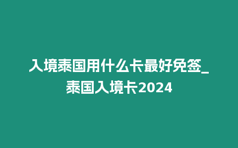 入境泰國用什么卡最好免簽_泰國入境卡2024