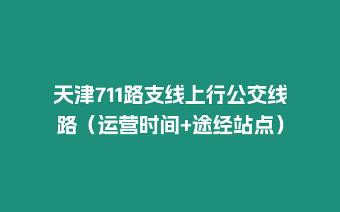 天津711路支線上行公交線路（運營時間+途經站點）