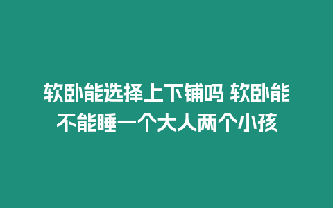 軟臥能選擇上下鋪嗎 軟臥能不能睡一個(gè)大人兩個(gè)小孩