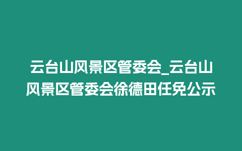 云臺山風景區管委會_云臺山風景區管委會徐德田任免公示