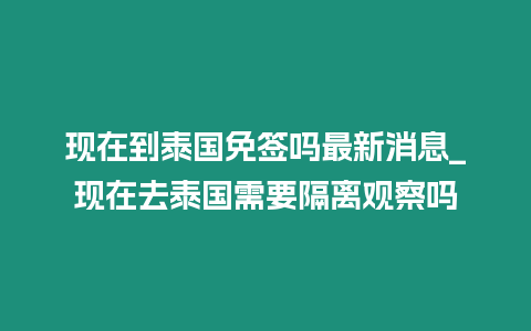 現在到泰國免簽嗎最新消息_現在去泰國需要隔離觀察嗎