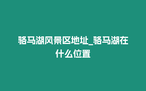 駱馬湖風景區地址_駱馬湖在什么位置