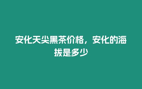 安化天尖黑茶價格，安化的海拔是多少