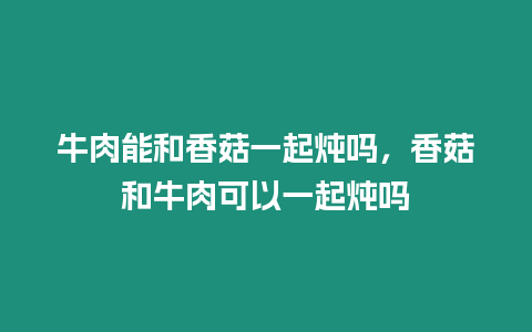 牛肉能和香菇一起燉嗎，香菇和牛肉可以一起燉嗎