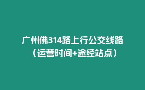 廣州佛314路上行公交線路（運營時間+途經站點）