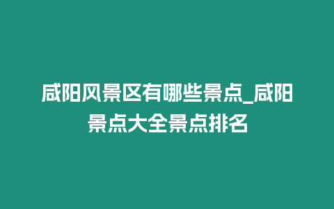 咸陽風景區有哪些景點_咸陽景點大全景點排名