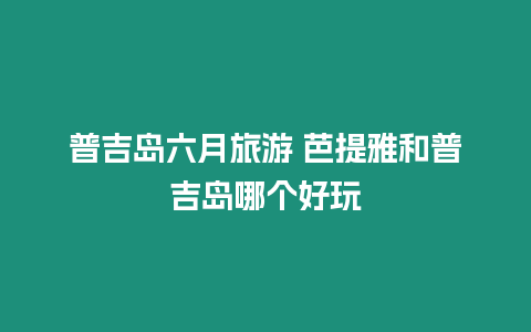 普吉島六月旅游 芭提雅和普吉島哪個好玩