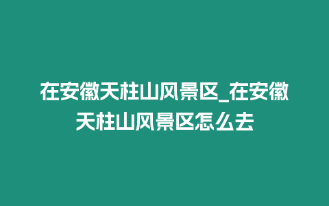 在安徽天柱山風景區_在安徽天柱山風景區怎么去