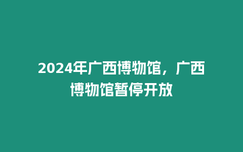 2024年廣西博物館，廣西博物館暫停開放