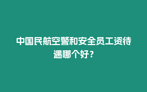 中國民航空警和安全員工資待遇哪個好？