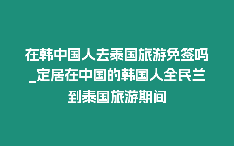 在韓中國人去泰國旅游免簽嗎_定居在中國的韓國人全民蘭到泰國旅游期間