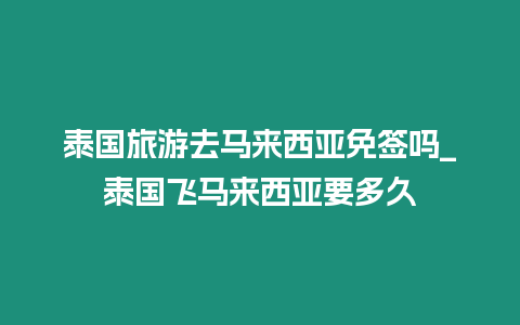 泰國旅游去馬來西亞免簽嗎_泰國飛馬來西亞要多久