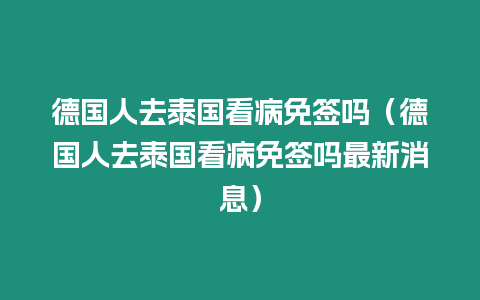 德國人去泰國看病免簽嗎（德國人去泰國看病免簽嗎最新消息）