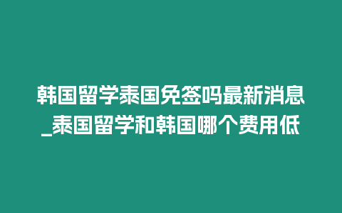 韓國留學泰國免簽嗎最新消息_泰國留學和韓國哪個費用低