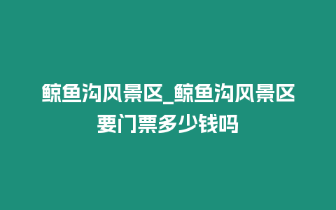 鯨魚溝風(fēng)景區(qū)_鯨魚溝風(fēng)景區(qū)要門票多少錢嗎