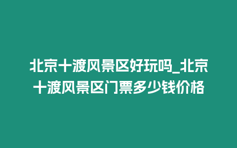 北京十渡風景區好玩嗎_北京十渡風景區門票多少錢價格