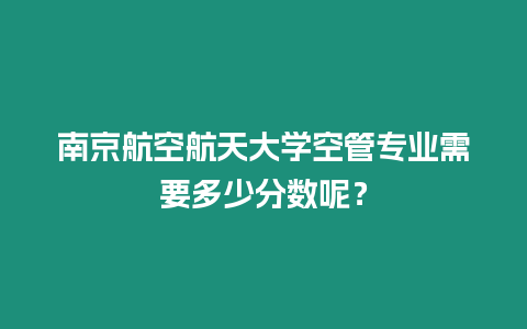 南京航空航天大學空管專業需要多少分數呢？