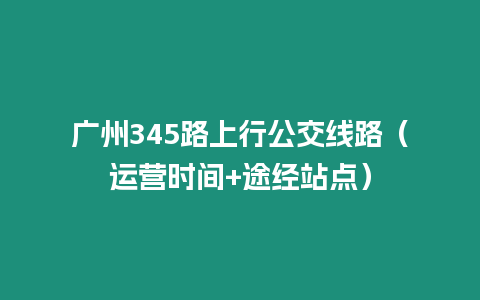 廣州345路上行公交線路（運(yùn)營(yíng)時(shí)間+途經(jīng)站點(diǎn)）