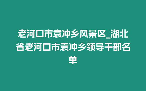 老河口市袁沖鄉風景區_湖北省老河口市袁沖鄉領導干部名單