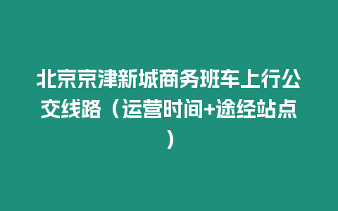 北京京津新城商務班車上行公交線路（運營時間+途經站點）