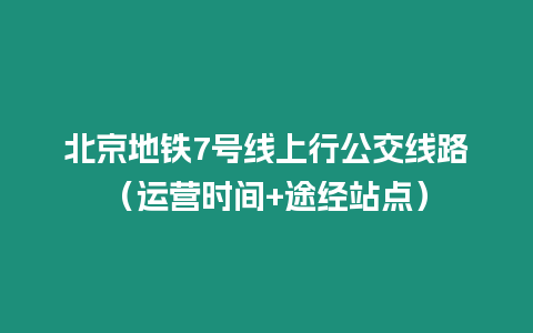 北京地鐵7號線上行公交線路（運(yùn)營時(shí)間+途經(jīng)站點(diǎn)）