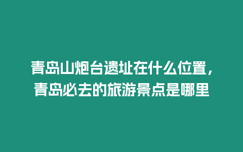 青島山炮臺(tái)遺址在什么位置，青島必去的旅游景點(diǎn)是哪里