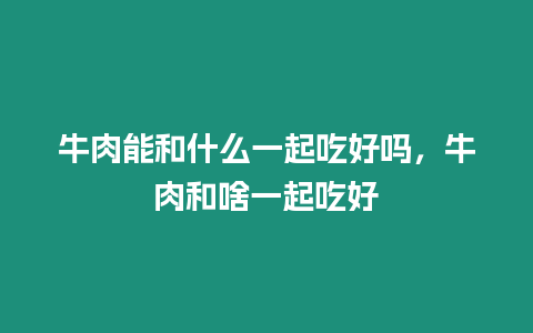 牛肉能和什么一起吃好嗎，牛肉和啥一起吃好