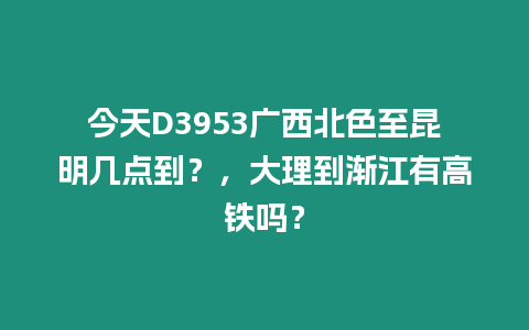 今天D3953廣西北色至昆明幾點到？，大理到漸江有高鐵嗎？